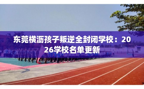 东莞横沥孩子叛逆全封闭学校：2026学校名单更新
