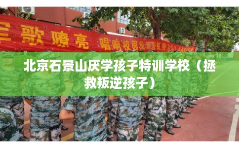 北京石景山厌学孩子特训学校(拯救叛逆孩子) 北京石景山厌学孩子特训学校(拯救叛逆孩子)