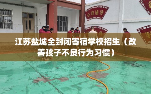 江苏盐城全封闭寄宿学校招生(改善孩子不良行为习惯) 江苏盐城全封闭寄宿学校招生(改善孩子不良行为习惯)