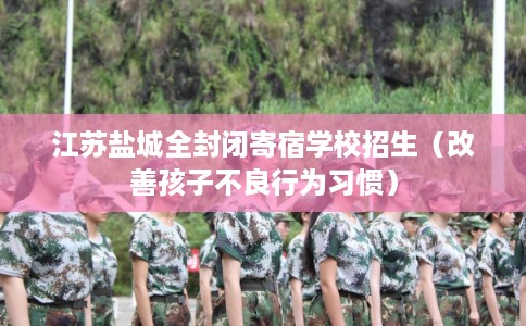 江苏盐城全封闭寄宿学校招生(改善孩子不良行为习惯) 江苏盐城全封闭寄宿学校招生(改善孩子不良行为习惯)