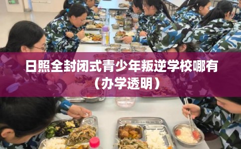 日照全封闭式青少年叛逆学校哪有（办学透明）