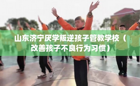 山东济宁厌学叛逆孩子管教学校（改善孩子不良行为习惯）