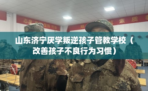 山东济宁厌学叛逆孩子管教学校（改善孩子不良行为习惯）