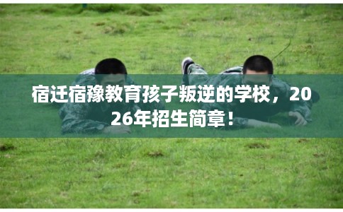 宿迁宿豫教育孩子叛逆的学校，2026年招生简章！