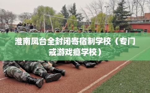淮南凤台全封闭寄宿制学校（专门戒游戏瘾学校）