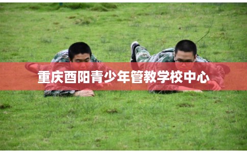 重庆酉阳青少年管教学校中心 重庆酉阳青少年管教学校中心