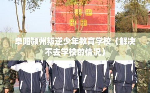 阜阳颍州叛逆少年教育学校（解决不去学校的情况）
