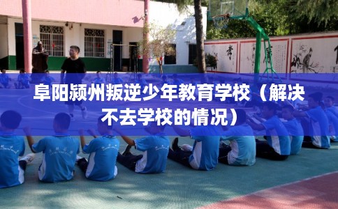 阜阳颍州叛逆少年教育学校（解决不去学校的情况）