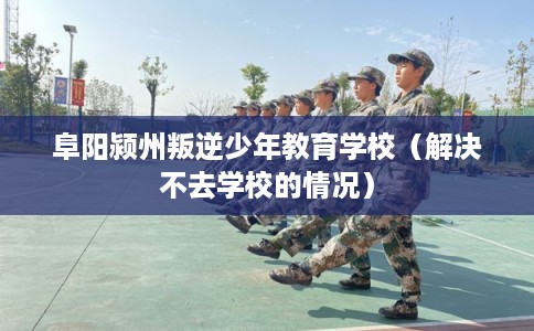 阜阳颍州叛逆少年教育学校（解决不去学校的情况）