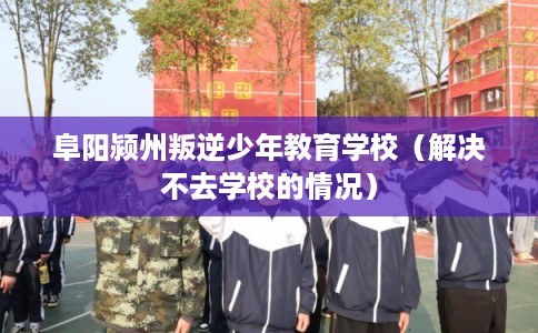 阜阳颍州叛逆少年教育学校（解决不去学校的情况）