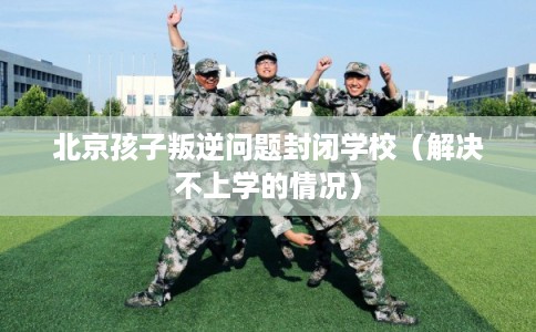 北京孩子叛逆问题封闭学校（解决不上学的情况）
