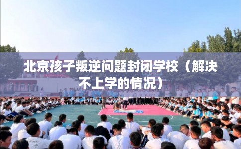 北京孩子叛逆问题封闭学校（解决不上学的情况）