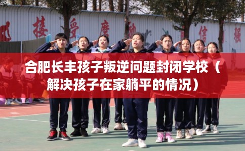 合肥长丰孩子叛逆问题封闭学校(解决孩子在家躺平的情况) 合肥长丰孩子叛逆问题封闭学校(解决孩子在家躺平的情况)