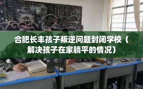 合肥长丰孩子叛逆问题封闭学校(解决孩子在家躺平的情况) 合肥长丰孩子叛逆问题封闭学校(解决孩子在家躺平的情况)