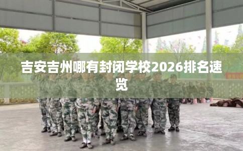 吉安吉州哪有封闭学校2026排名速览 吉安吉州哪有封闭学校2026排名速览