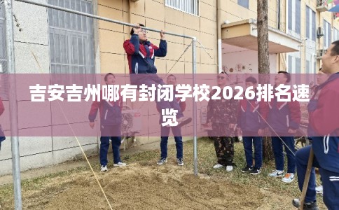 吉安吉州哪有封闭学校2026排名速览 吉安吉州哪有封闭学校2026排名速览