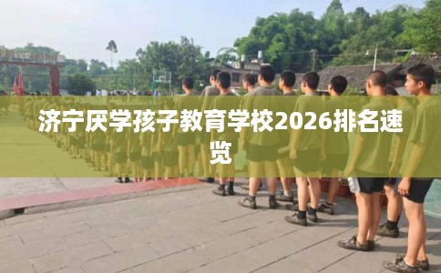 济宁厌学孩子教育学校2026排名速览 济宁厌学孩子教育学校2026排名速览