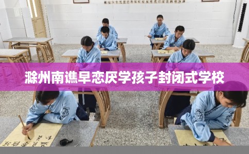 滁州南谯早恋厌学孩子封闭式学校 滁州南谯早恋厌学孩子封闭式学校