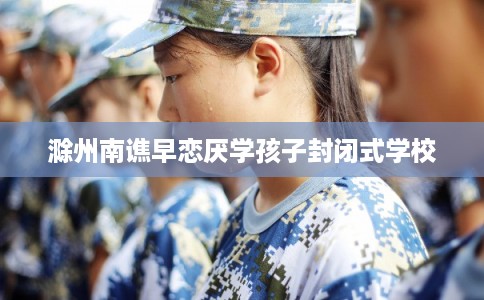 滁州南谯早恋厌学孩子封闭式学校 滁州南谯早恋厌学孩子封闭式学校