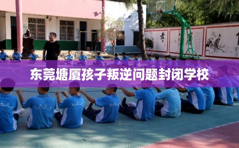 东莞塘厦孩子叛逆问题封闭学校 东莞塘厦孩子叛逆问题封闭学校