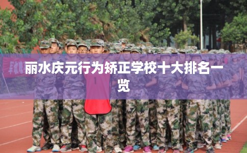 丽水庆元行为矫正学校十大排名一览 丽水庆元行为矫正学校十大排名一览