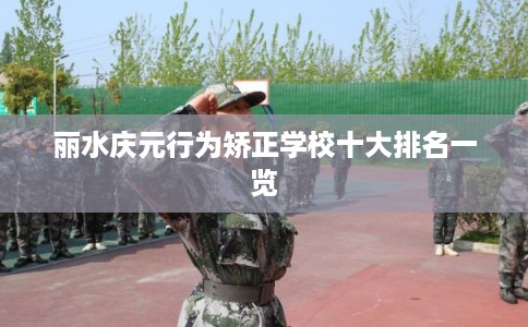 丽水庆元行为矫正学校十大排名一览 丽水庆元行为矫正学校十大排名一览
