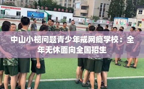 中山小榄问题青少年戒网瘾学校：全年无休面向全国招生