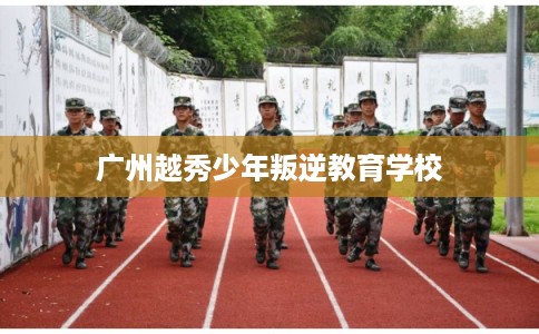 广州越秀少年叛逆教育学校