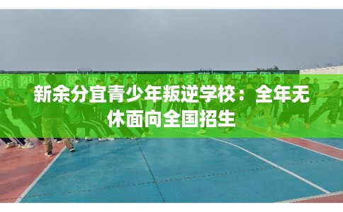 新余分宜青少年叛逆学校:全年无休面向全国招生 新余分宜青少年叛逆学校:全年无休面向全国招生