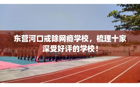 东营河口戒除网瘾学校,梳理十家深受好评的学校! 东营河口戒除网瘾学校,梳理十家深受好评的学校!