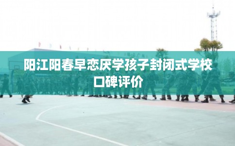 阳江阳春早恋厌学孩子封闭式学校口碑评价
