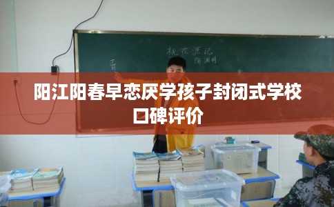 阳江阳春早恋厌学孩子封闭式学校口碑评价