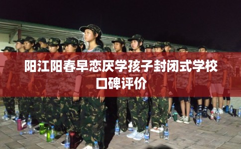 阳江阳春早恋厌学孩子封闭式学校口碑评价