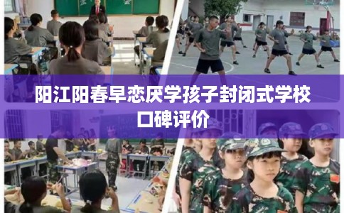 阳江阳春早恋厌学孩子封闭式学校口碑评价
