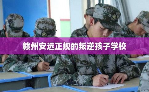 赣州安远正规的叛逆孩子学校 赣州安远正规的叛逆孩子学校