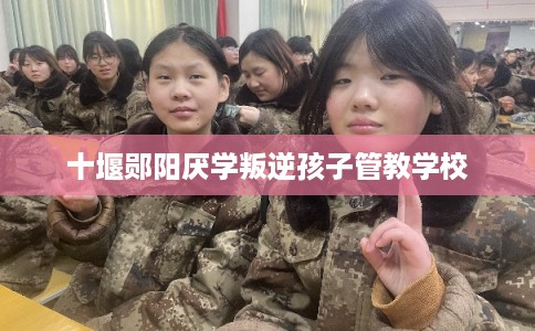 十堰郧阳厌学叛逆孩子管教学校 十堰郧阳厌学叛逆孩子管教学校