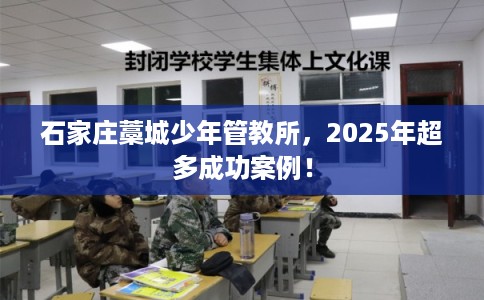 石家庄藁城少年管教所,2025年超多成功案例! 石家庄藁城少年管教所,2025年超多成功案例!