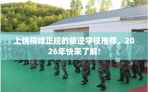 上饶横峰正规的叛逆学校推荐,2026年快来了解! 上饶横峰正规的叛逆学校推荐,2026年快来了解!