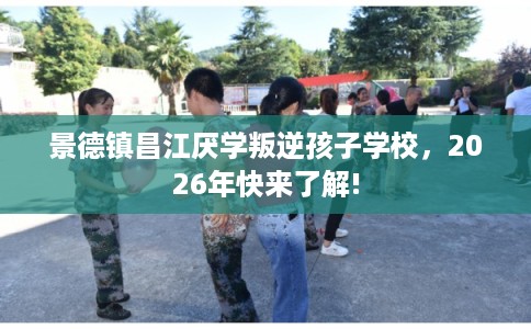 景德镇昌江厌学叛逆孩子学校,2026年快来了解! 景德镇昌江厌学叛逆孩子学校,2026年快来了解!