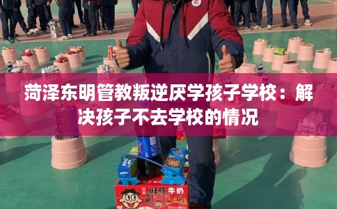 菏泽东明管教叛逆厌学孩子学校:解决孩子不去学校的情况 菏泽东明管教叛逆厌学孩子学校:解决孩子不去学校的情况