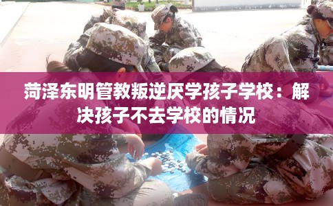 菏泽东明管教叛逆厌学孩子学校:解决孩子不去学校的情况 菏泽东明管教叛逆厌学孩子学校:解决孩子不去学校的情况