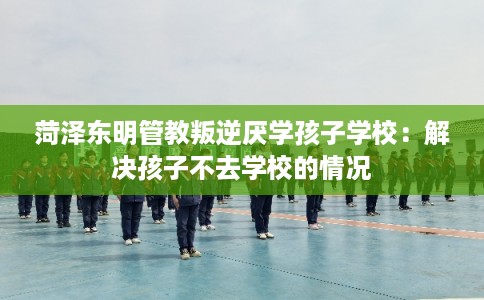 菏泽东明管教叛逆厌学孩子学校:解决孩子不去学校的情况 菏泽东明管教叛逆厌学孩子学校:解决孩子不去学校的情况