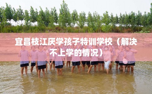 宜昌枝江厌学孩子特训学校(解决不上学的情况) 宜昌枝江厌学孩子特训学校(解决不上学的情况)