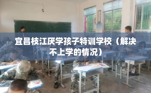 宜昌枝江厌学孩子特训学校（解决不上学的情况）