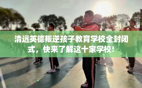 清远英德叛逆孩子教育学校全封闭式,快来了解这十家学校! 清远英德叛逆孩子教育学校全封闭式,快来了解这十家学校!
