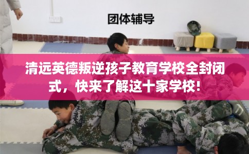 清远英德叛逆孩子教育学校全封闭式,快来了解这十家学校! 清远英德叛逆孩子教育学校全封闭式,快来了解这十家学校!