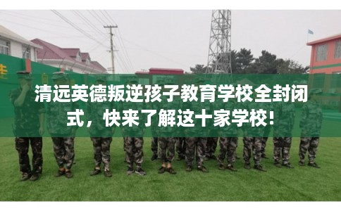 清远英德叛逆孩子教育学校全封闭式,快来了解这十家学校! 清远英德叛逆孩子教育学校全封闭式,快来了解这十家学校!