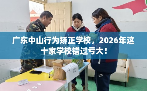 广东中山行为矫正学校，2026年这十家学校错过亏大！