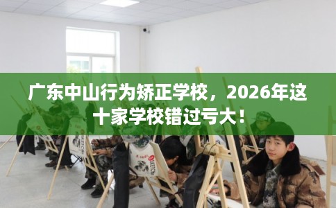 广东中山行为矫正学校，2026年这十家学校错过亏大！