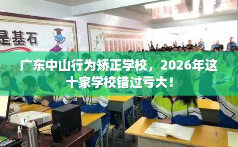 广东中山行为矫正学校，2026年这十家学校错过亏大！